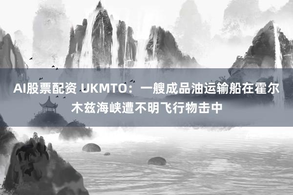 AI股票配资 UKMTO：一艘成品油运输船在霍尔木兹海峡遭不明飞行物击中