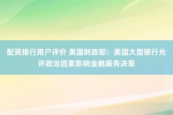 配资排行用户评价 美国财政部：美国大型银行允许政治因素影响金融服务决策