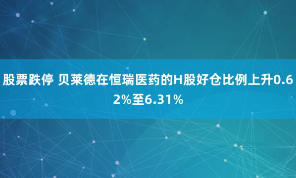 股票跌停 贝莱德在恒瑞医药的H股好仓比例上升0.62%至6.31%