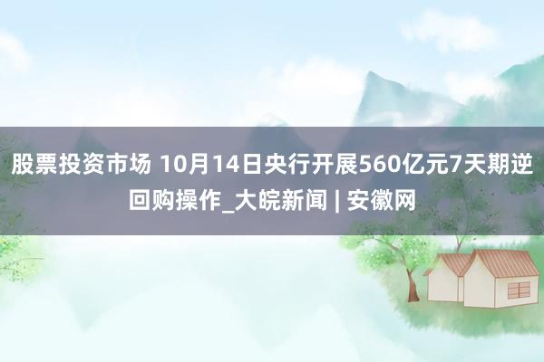 股票投资市场 10月14日央行开展560亿元7天期逆回购操作_大皖新闻 | 安徽网