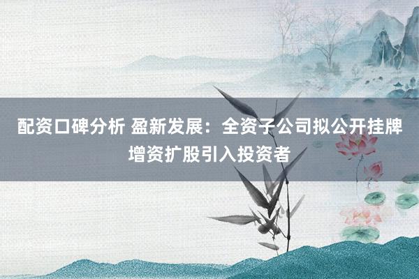 配资口碑分析 盈新发展：全资子公司拟公开挂牌增资扩股引入投资者