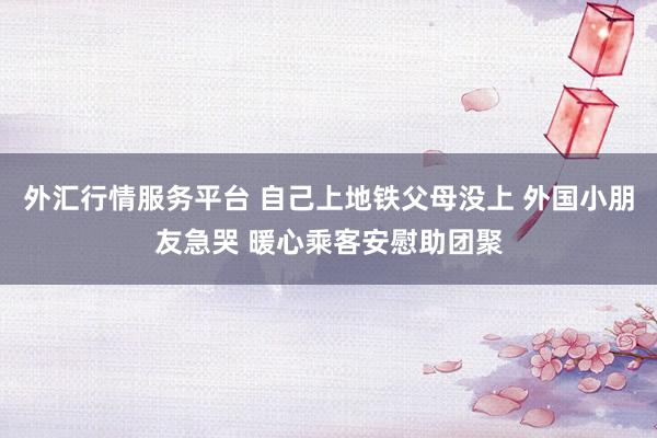 外汇行情服务平台 自己上地铁父母没上 外国小朋友急哭 暖心乘客安慰助团聚