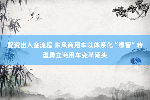 配资出入金流程 东风商用车以体系化“绿智”转型勇立商用车变革潮头