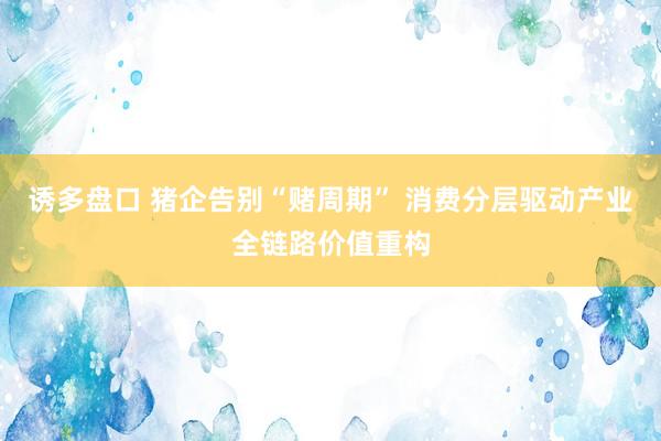 诱多盘口 猪企告别“赌周期” 消费分层驱动产业全链路价值重构