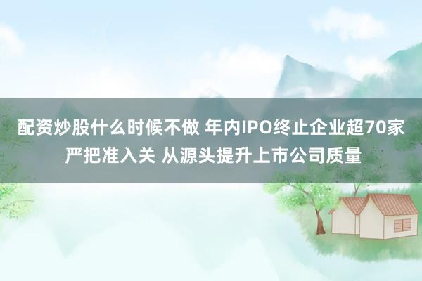 配资炒股什么时候不做 年内IPO终止企业超70家 严把准入关 从源头提升上市公司质量