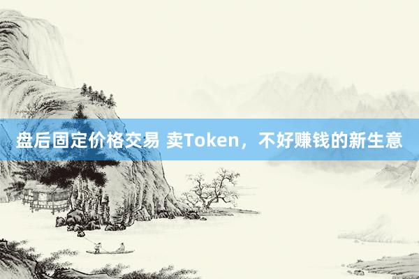 盘后固定价格交易 卖Token，不好赚钱的新生意
