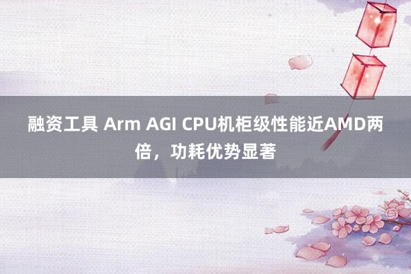 融资工具 Arm AGI CPU机柜级性能近AMD两倍，功耗优势显著