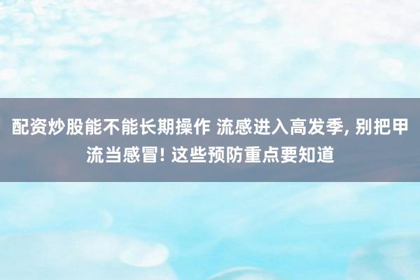 配资炒股能不能长期操作 流感进入高发季, 别把甲流当感冒! 这些预防重点要知道