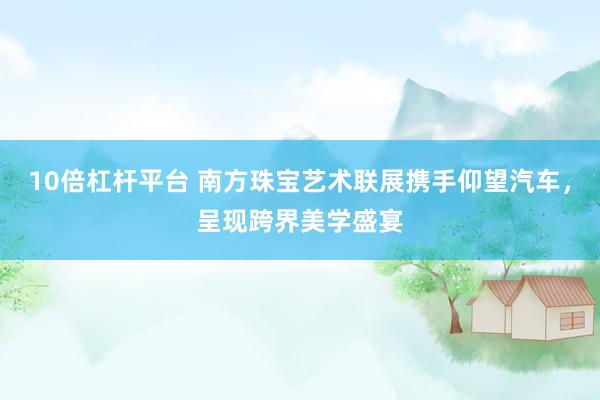 10倍杠杆平台 南方珠宝艺术联展携手仰望汽车，呈现跨界美学盛宴
