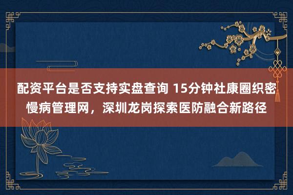 配资平台是否支持实盘查询 15分钟社康圈织密慢病管理网,深圳龙岗探索医防融合新路径