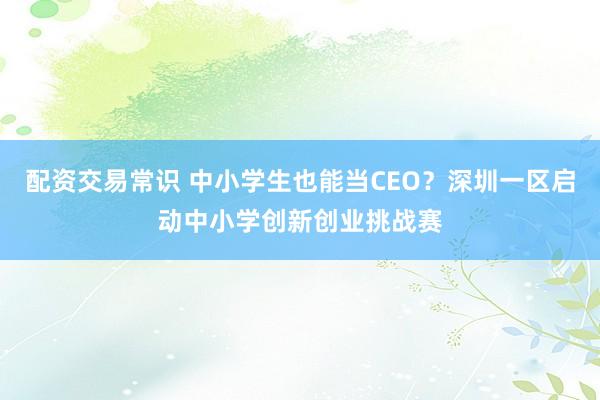 配资交易常识 中小学生也能当CEO？深圳一区启动中小学创新创业挑战赛