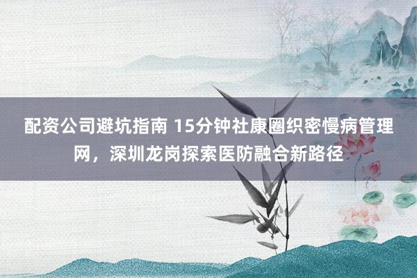 配资公司避坑指南 15分钟社康圈织密慢病管理网，深圳龙岗探索医防融合新路径