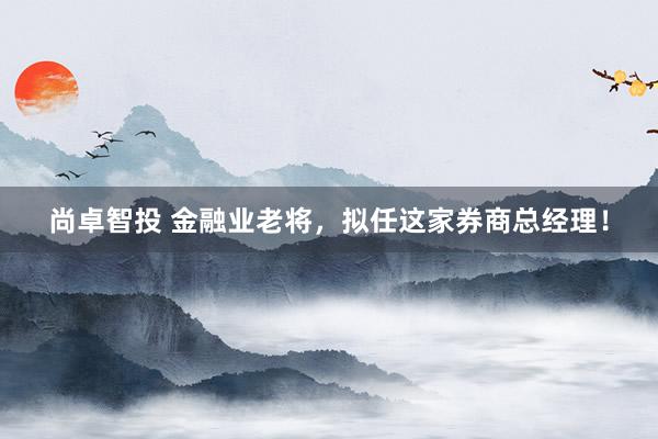 尚卓智投 金融业老将，拟任这家券商总经理！