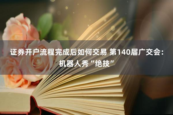 证券开户流程完成后如何交易 第140届广交会：机器人秀“绝技”