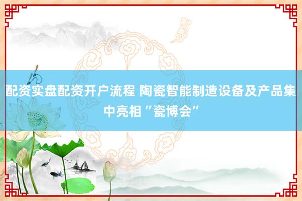 配资实盘配资开户流程 陶瓷智能制造设备及产品集中亮相“瓷博会”